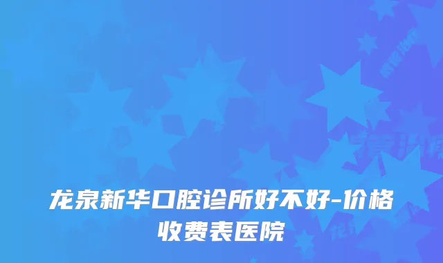 龙泉新华口腔诊所好不好-价格收费表医院