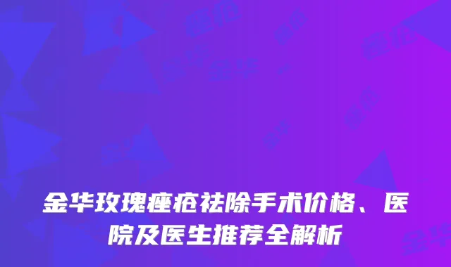 金华玫瑰痤疮祛除手术价格、医院及医生推荐全解析