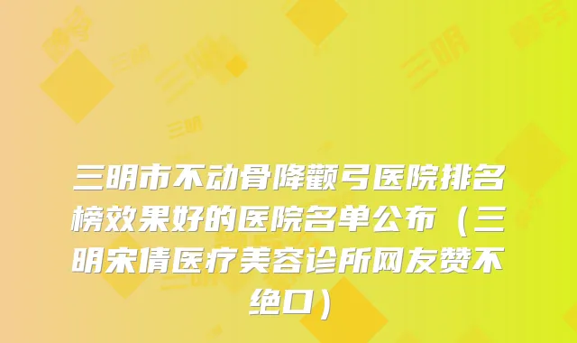 三明市不动骨降颧弓医院排名榜效果好的医院名单公布（三明宋倩医疗美容诊所网友赞不绝口）
