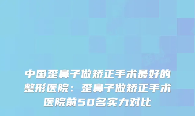 中国歪鼻子做矫正手术好的整形医院：歪鼻子做矫正手术医院前50名实力对比