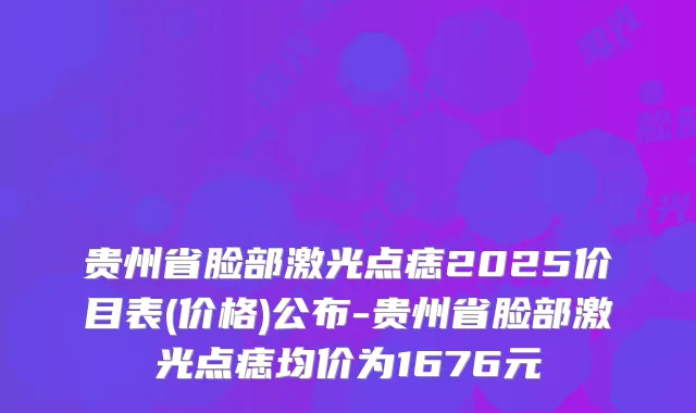 贵州省脸部激光点痣2025价目表(价格)公布-贵州省脸部激光点痣均价为1676元