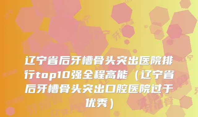 辽宁省后牙槽骨头突出医院排行top10强全程高能（辽宁省后牙槽骨头突出口腔医院过于优秀）