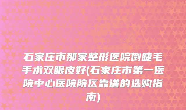 石家庄市那家整形医院倒睫毛手术双眼皮好(石家庄市第一医院中心医院院区靠谱的选购指南)