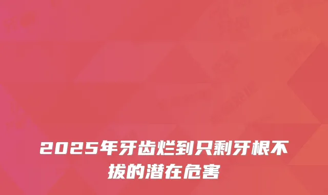 2025年牙齿烂到只剩牙根不拔的潜在危害