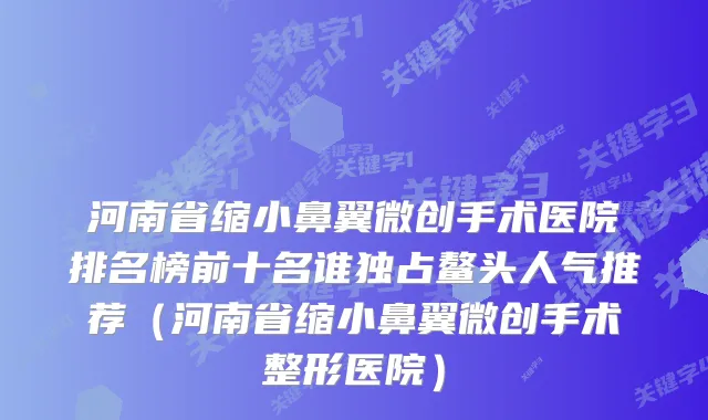 河南省缩小鼻翼微创手术医院排名榜前十名谁独占鳌头人气推荐（河南省缩小鼻翼微创手术整形医院）