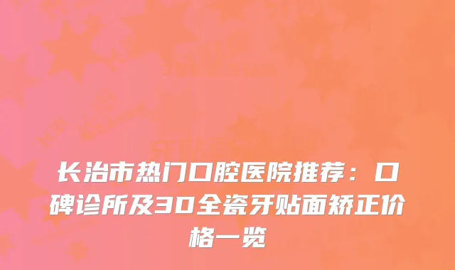 长治市热门口腔医院推荐：口碑诊所及3D全瓷牙贴面矫正价格一览