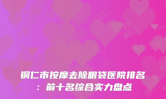 铜仁市按摩去除眼袋医院排名:前十名综合实力盘点