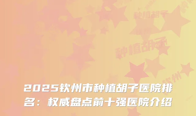 2025钦州市种植胡子医院排名：盘点前十强医院介绍