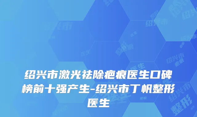 绍兴市激光祛除疤痕医生口碑榜前十强产生-绍兴市丁帆整形医生