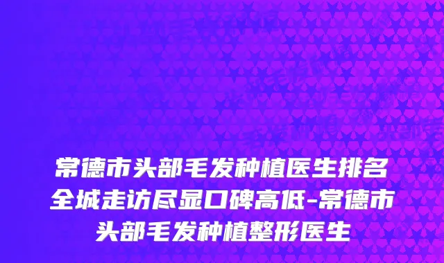 常德市头部毛发种植医生排名全城走访尽显口碑高低-常德市头部毛发种植整形医生