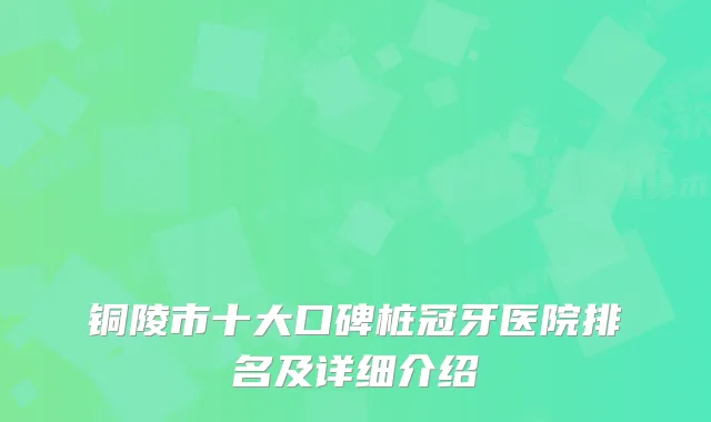 铜陵市十大口碑桩冠牙医院排名及详细介绍