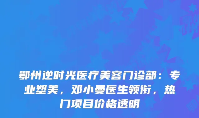 鄂州逆时光医疗美容门诊部:专业塑美,邓小曼医生领衔,热门项目价格透明