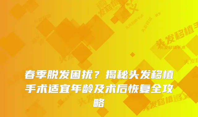 春季脱发困扰?揭秘头发移植手术适宜年龄及术后恢复全攻略