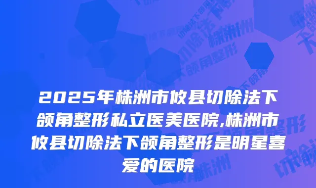 2025年株洲市攸县切除法下颌角整形私立医美医院,株洲市攸县切除法下颌角整形是明星喜爱的医院