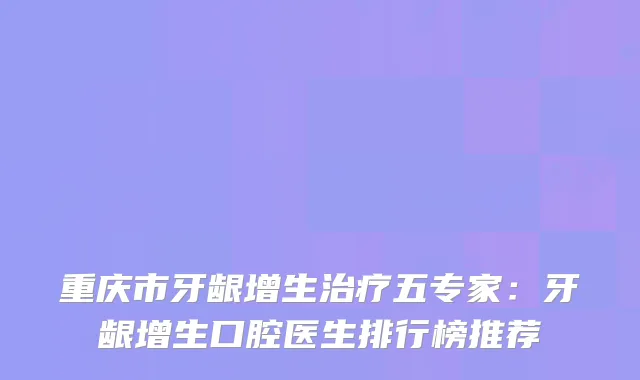 重庆市牙龈增生五专家:牙龈增生口腔医生排行榜推荐