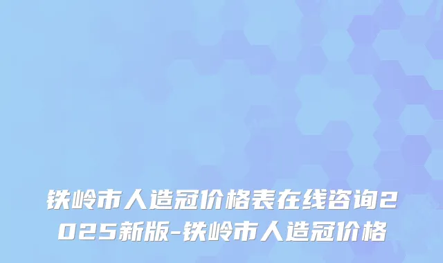 铁岭市人造冠价格表在线咨询2025新版-铁岭市人造冠价格