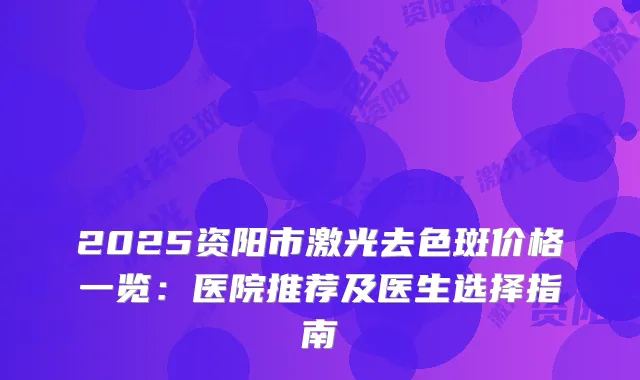2025资阳市激光去色斑价格一览：医院推荐及医生选择指南