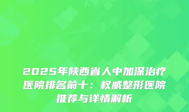 2025年陕西省人中加深医院排名前十：整形医院推荐与详情解析