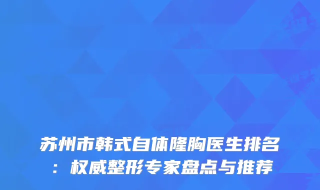 苏州市韩式自体隆胸医生排名：整形专家盘点与推荐