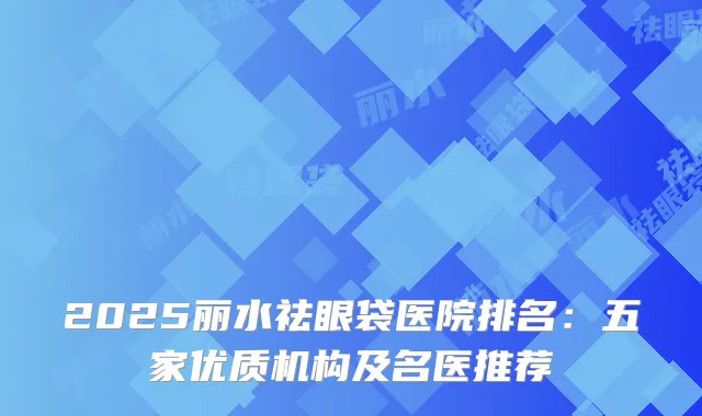 2025丽水祛眼袋医院排名:五家优质机构及名医推荐