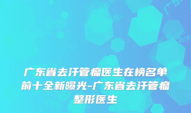广东省去汗管瘤医生在榜名单前十全新曝光-广东省去汗管瘤整形医生