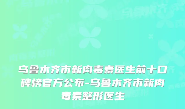 乌鲁木齐市新医生前十口碑榜官方公布-乌鲁木齐市新整形医生