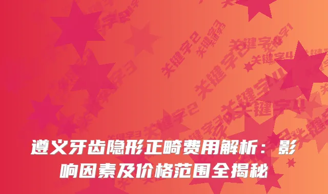 遵义牙齿隐形正畸费用解析:影响因素及价格范围全揭秘