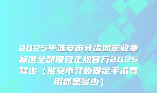 2025年淮安市牙齿固定收费标准全部项目正规官方2025释出（淮安市牙齿固定手术费用都是多少）