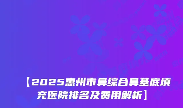 【2025惠州市鼻综合鼻基底填充医院排名及费用解析】
