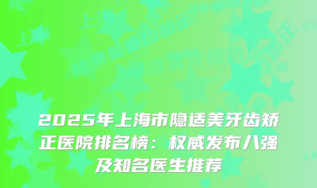2025年上海市隐适美牙齿矫正医院排名榜：发布八强及知名医生推荐