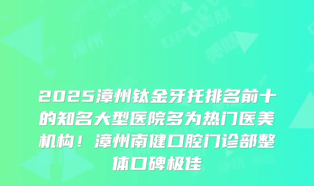 2025漳州钛金牙托排名前十的知名大型医院多为热门医美机构！漳州南健口腔门诊部整体口碑