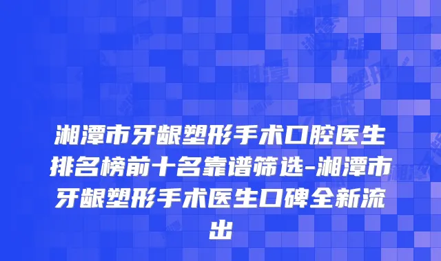 湘潭市牙龈塑形手术口腔医生排名榜前十名靠谱筛选-湘潭市牙龈塑形手术医生口碑全新流出