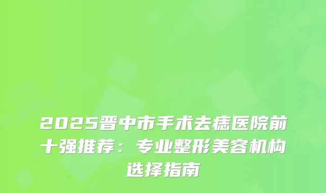 2025晋中市手术去痣医院前十强推荐：专业整形美容机构选择指南