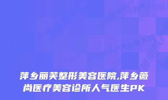 萍乡丽芙整形美容医院,萍乡薇尚医疗美容诊所人气医生PK