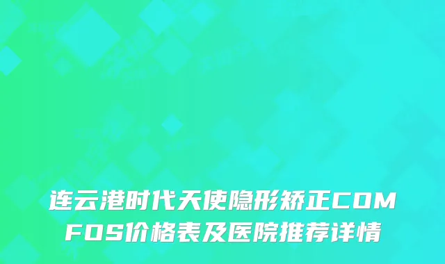 连云港时代天使隐形矫正COMFOS价格表及医院推荐详情