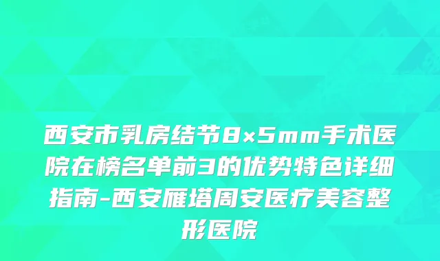西安市乳房结节8×5mm手术医院在榜名单前3的优势特色详细指南-西安雁塔周安医疗美容整形医院