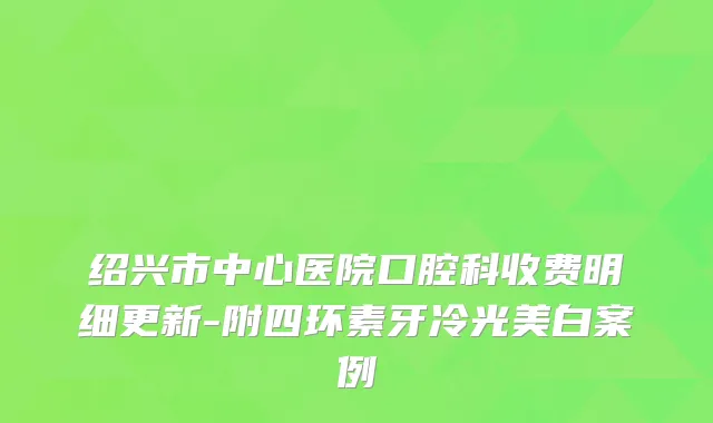 绍兴市中心医院口腔科收费明细更新-附四环素牙冷光美白案例