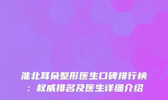淮北耳朵整形医生口碑排行榜：排名及医生详细介绍