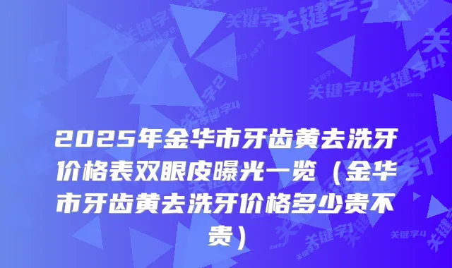 2025年金华市牙齿黄去洗牙价格表双眼皮曝光一览（金华市牙齿黄去洗牙价格多少贵不贵）