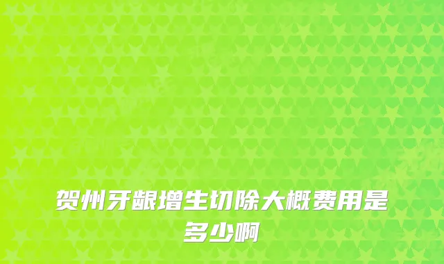 贺州牙龈增生切除大概费用是多少啊