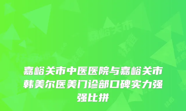 嘉峪关市中医医院与嘉峪关市韩美尔医美门诊部口碑实力强强比拼