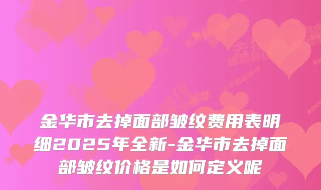 金华市去掉面部皱纹费用表明细2025年全新-金华市去掉面部皱纹价格是如何定义呢
