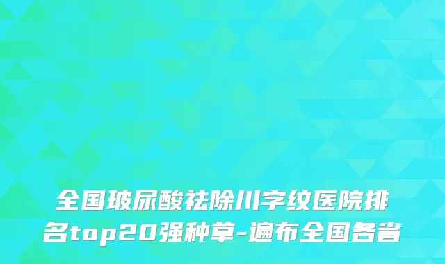 全国玻尿酸祛除川字纹医院排名top20强种草-遍布全国各省