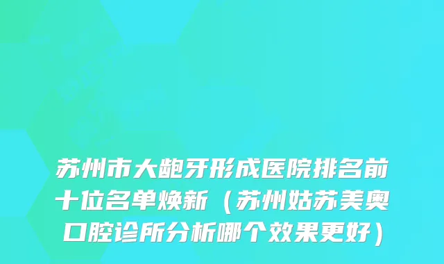 苏州市大龅牙形成医院排名前十位名单焕新（苏州姑苏美奥口腔诊所分析哪个效果更好）