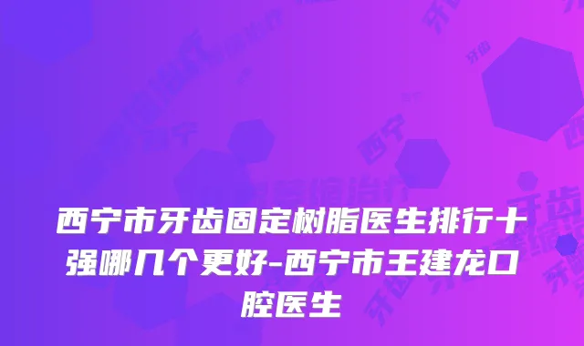 西宁市牙齿固定树脂医生排行十强哪几个更好-西宁市王建龙口腔医生