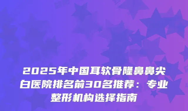 2025年中国耳软骨隆鼻鼻尖白医院排名前30名推荐：专业整形机构选择指南