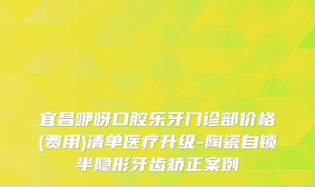 宜昌咿呀口腔乐牙门诊部价格(费用)清单医疗升级-陶瓷自锁半隐形牙齿矫正案例
