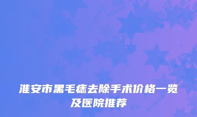 淮安市黑毛痣去除手术价格一览及医院推荐
