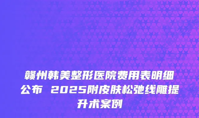 赣州韩美整形医院费用表明细公布 2025附皮肤松弛线雕提升术案例