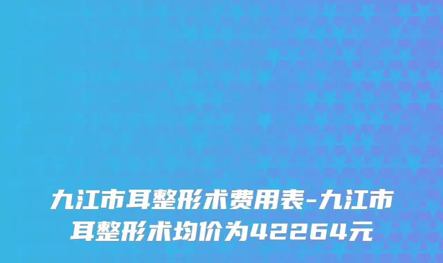 九江市耳整形术费用表-九江市耳整形术均价为42264元
